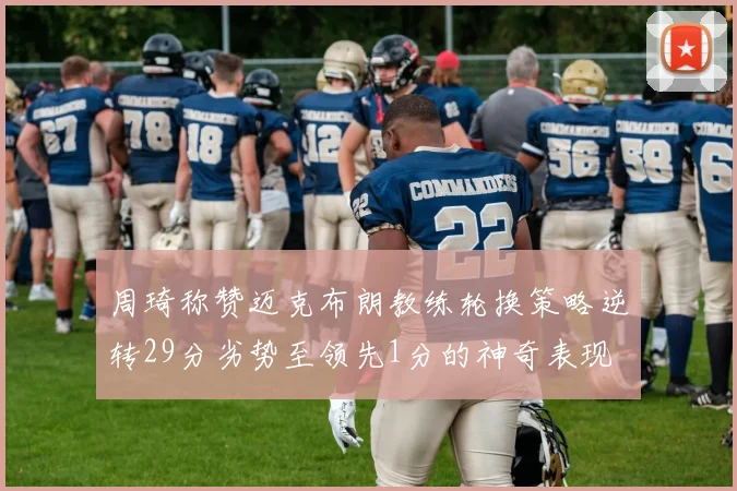 周琦称赞迈克布朗教练轮换策略逆转29分劣势至领先1分的神奇表现